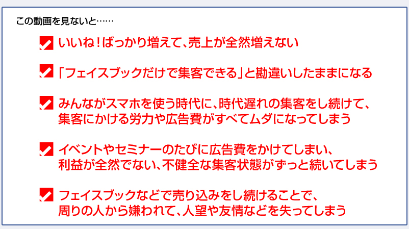 この動画を見ないと……
■いいね！ばっかり増えて、売上が全然増えない
■「フェイスブックだけで集客できる」と勘違いしたままになる
■みんながスマホを使う時代に、時代遅れの集客をし続けて、集客にかける労力や広告費がすべてムダになってしまう
■イベントやセミナーのたびに広告費をかけてしまい、利益が全然でない、不健全な集客状態がずっと続いてしまう
■フェイスブックなどで売り込みをし続けることで、周りの人から嫌われて、人望や友情などを失ってしまう